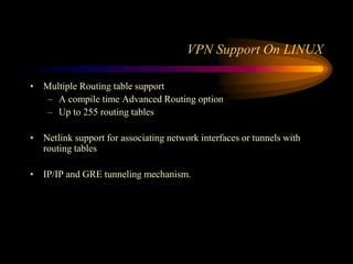 VPN Support On LINUX
• Multiple Routing table support
– A compile time Advanced Routing option
– Up to 255 routing tables
• Netlink support for associating network interfaces or tunnels with
routing tables
• IP/IP and GRE tunneling mechanism.
 