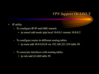 VPN Support On LINUX
• IP utility
– To configure IP/IP and GRE tunnels
• ip tunnel add mode ipip local 10.0.0.1 remote 10.0.0.2
– To configure routes in different routing tables
• ip route add 10.0.0.0/24 via 192.168.221.254 table 50
– To associate interfaces with routing tables
• ip rule add iif eth0 table 50
 