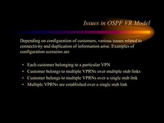 Issues in OSPF VR Model
Depending on configuration of customers, various issues related to
connectivity and duplication of information arise. Examples of
configuration scenarios are
• Each customer belonging to a particular VPN
• Customer belongs to multiple VPRNs over multiple stub links
• Customer belongs to multiple VPRNs over a single stub link
• Multiple VPRNs are established over a single stub link
 