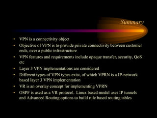 Summary
• VPN is a connectivity object
• Objective of VPN is to provide private connectivity between customer
ends, over a public infrastructure
• VPN features and requirements include opaque transfer, security, QoS
etc
• Layer 3 VPN implementations are considered
• Different types of VPN types exist, of which VPRN is a IP-network
based layer 3 VPN implementation
• VR is an overlay concept for implementing VPRN
• OSPF is used as a VR protocol. Linux based model uses IP tunnels
and Advanced Routing options to build rule based routing tables
 