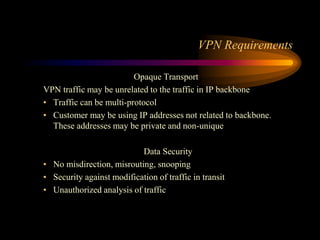 VPN Requirements
Opaque Transport
VPN traffic may be unrelated to the traffic in IP backbone
• Traffic can be multi-protocol
• Customer may be using IP addresses not related to backbone.
These addresses may be private and non-unique
Data Security
• No misdirection, misrouting, snooping
• Security against modification of traffic in transit
• Unauthorized analysis of traffic
 