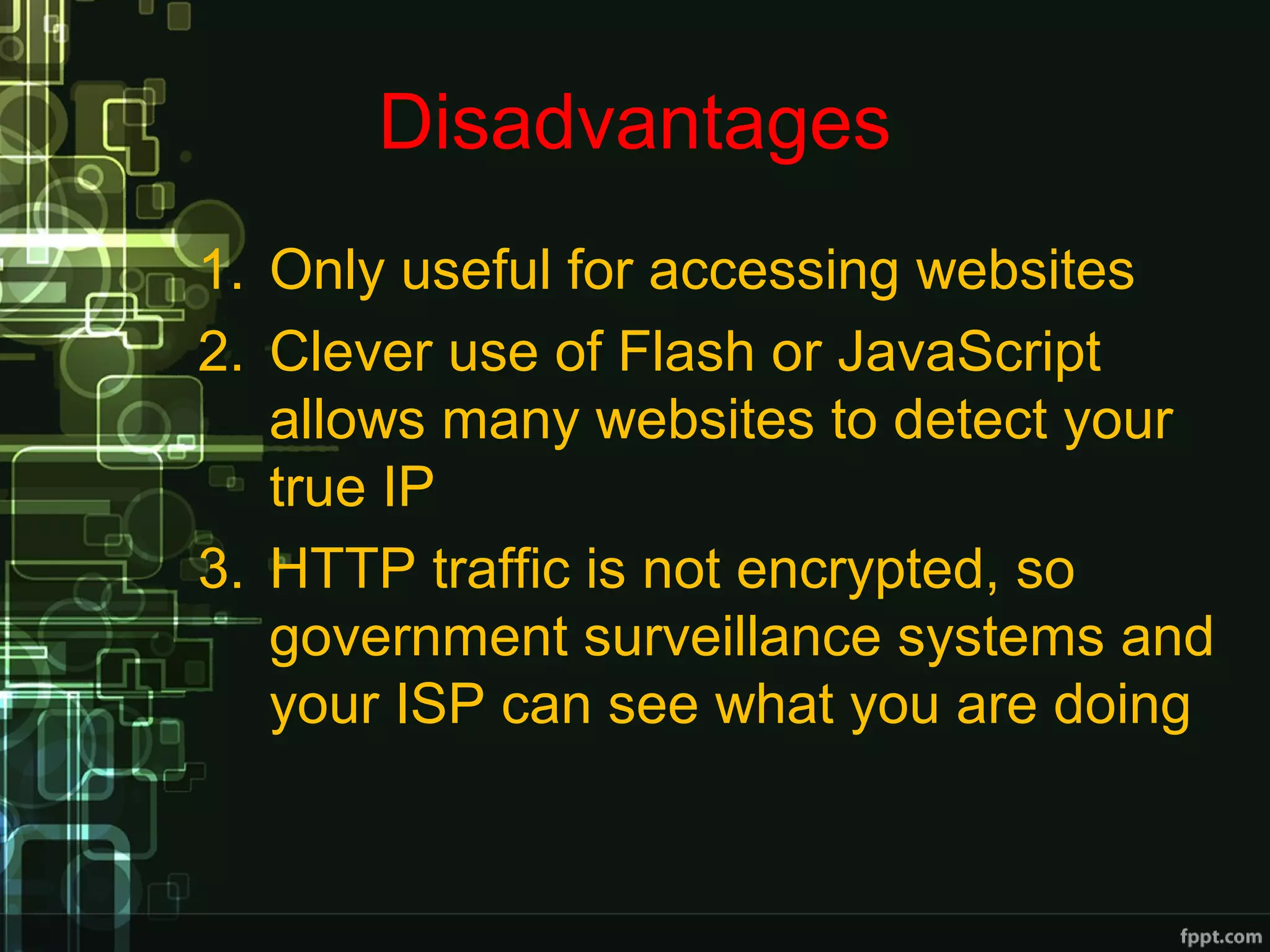 Disadvantages
1. Only useful for accessing websites
2. Clever use of Flash or JavaScript
allows many websites to detect your
true IP
3. HTTP traffic is not encrypted, so
government surveillance systems and
your ISP can see what you are doing
 