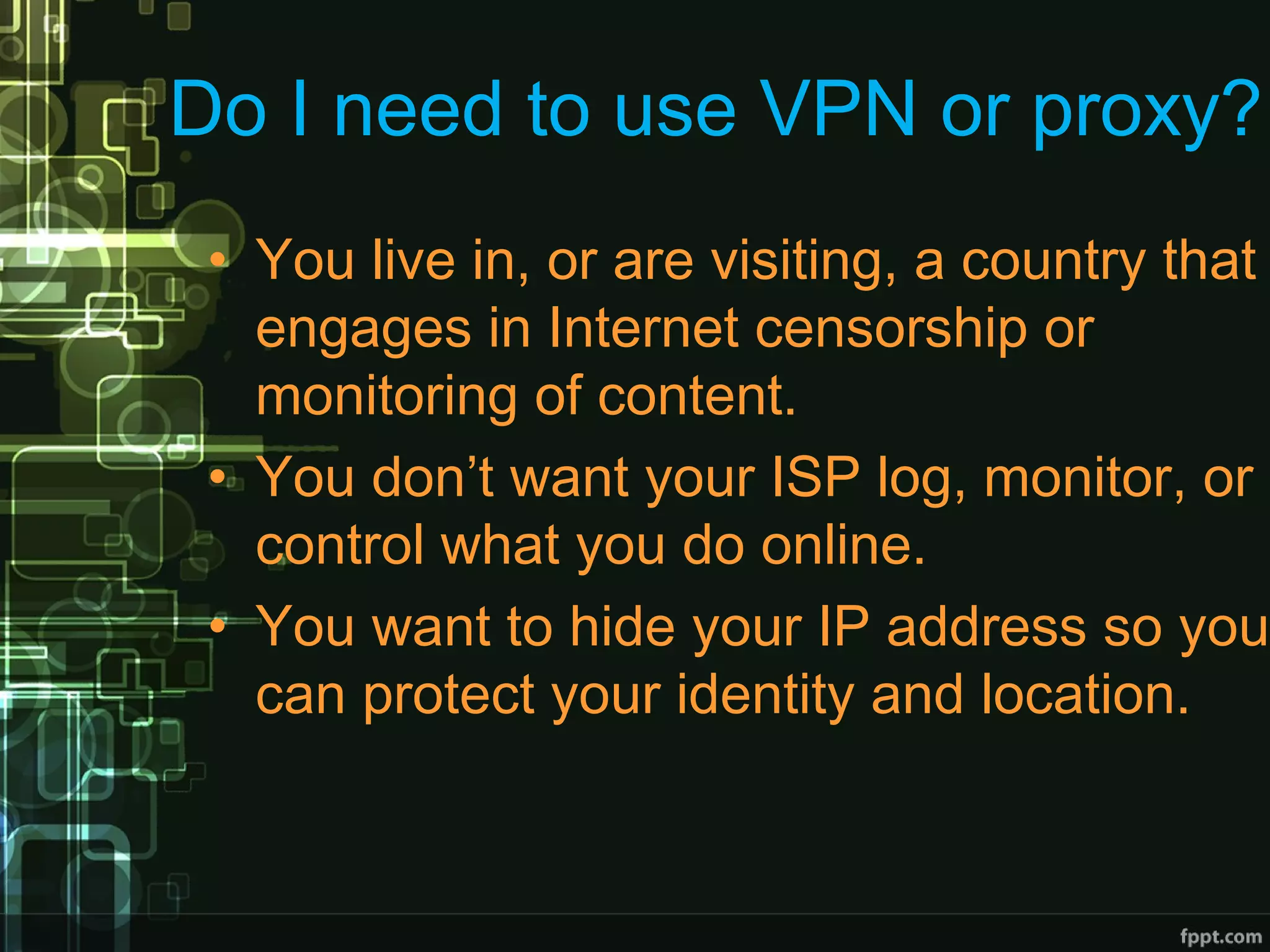 Do I need to use VPN or proxy?
• You live in, or are visiting, a country that
engages in Internet censorship or
monitoring of content.
• You don’t want your ISP log, monitor, or
control what you do online.
• You want to hide your IP address so you
can protect your identity and location.
 