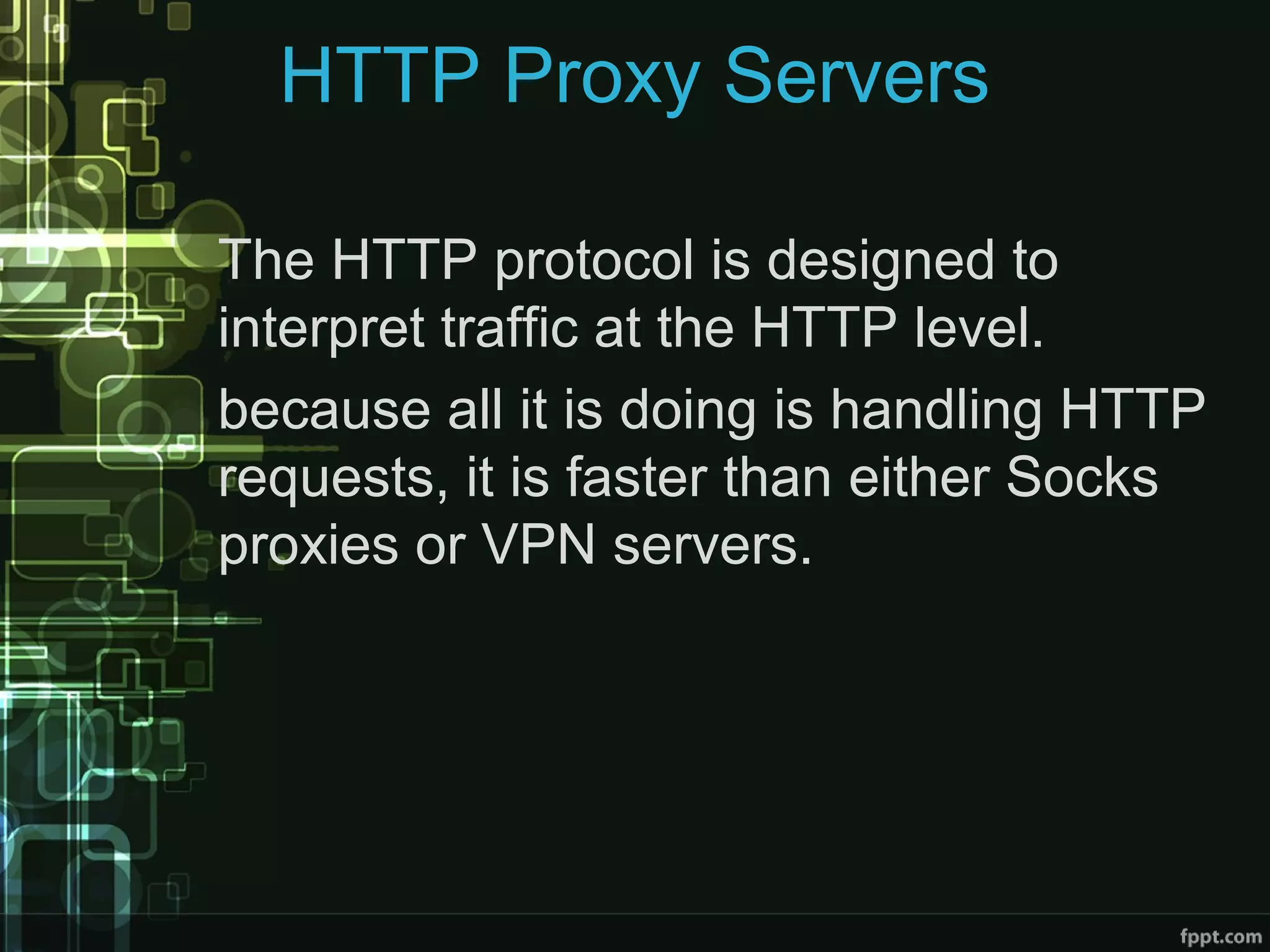 HTTP Proxy Servers
The HTTP protocol is designed to
interpret traffic at the HTTP level.
because all it is doing is handling HTTP
requests, it is faster than either Socks
proxies or VPN servers.
 