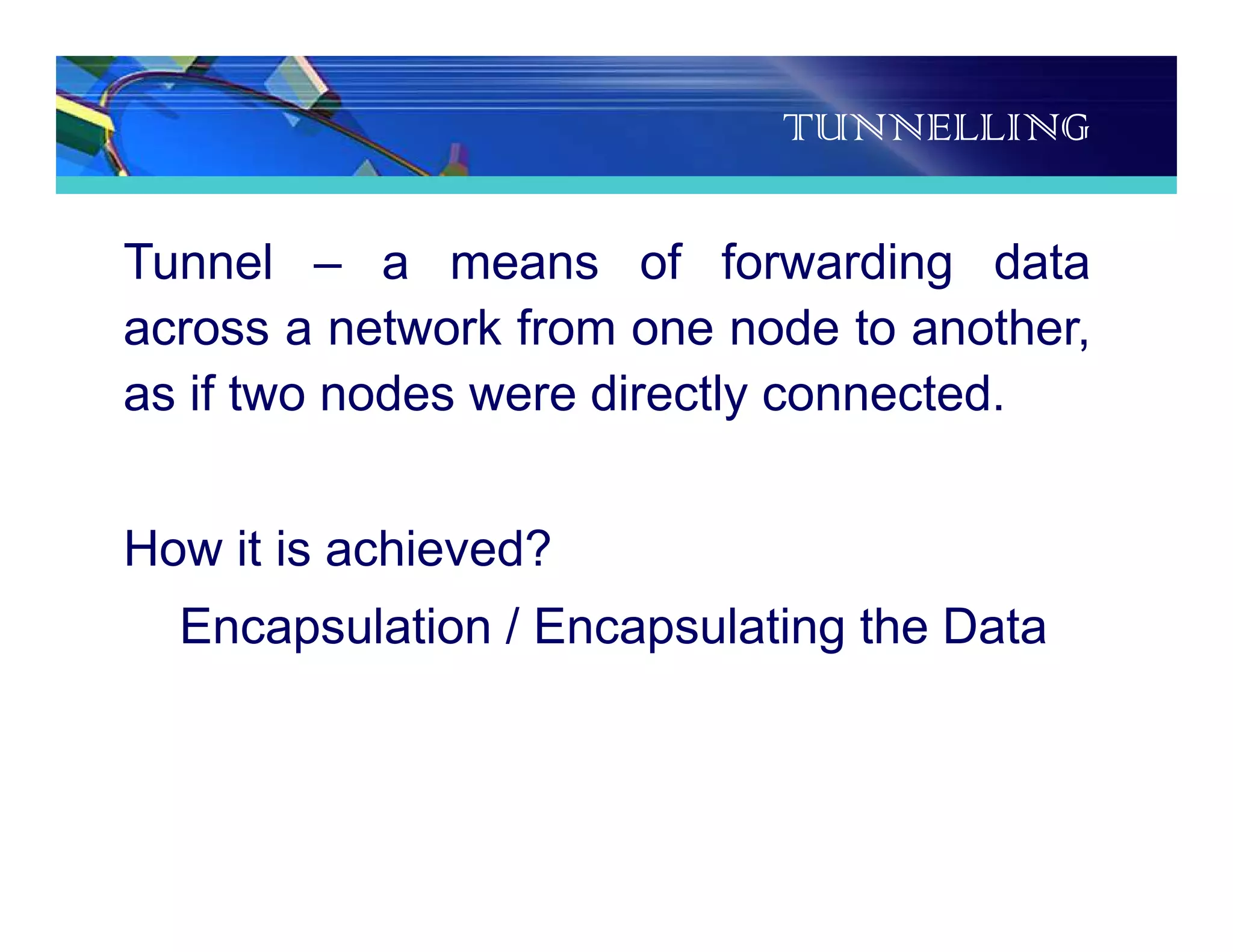 TUNNELLING
Tunnel – a means of forwarding data
across a network from one node to another,
as if two nodes were directly connected.
How it is achieved?
Encapsulation / Encapsulating the Data
 