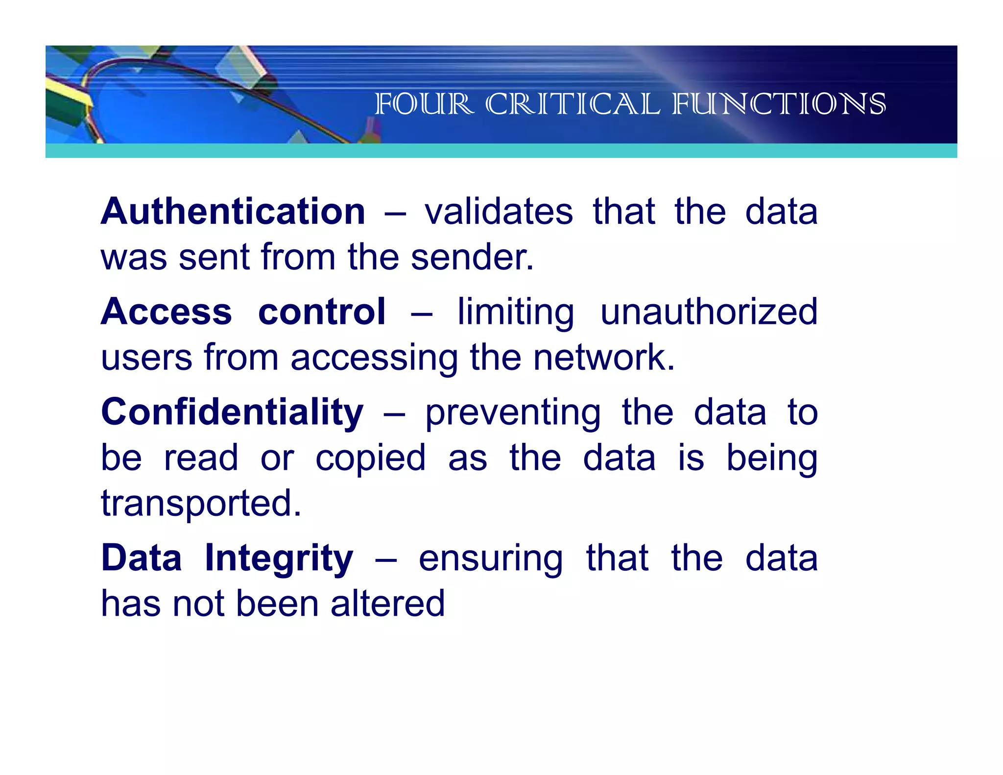 FOUR CRITICAL FUNCTIONS
Authentication – validates that the data
was sent from the sender.
Access control – limiting unauthorized
users from accessing the network.
Confidentiality – preventing the data to
be read or copied as the data is being
transported.
Data Integrity – ensuring that the data
has not been altered
 