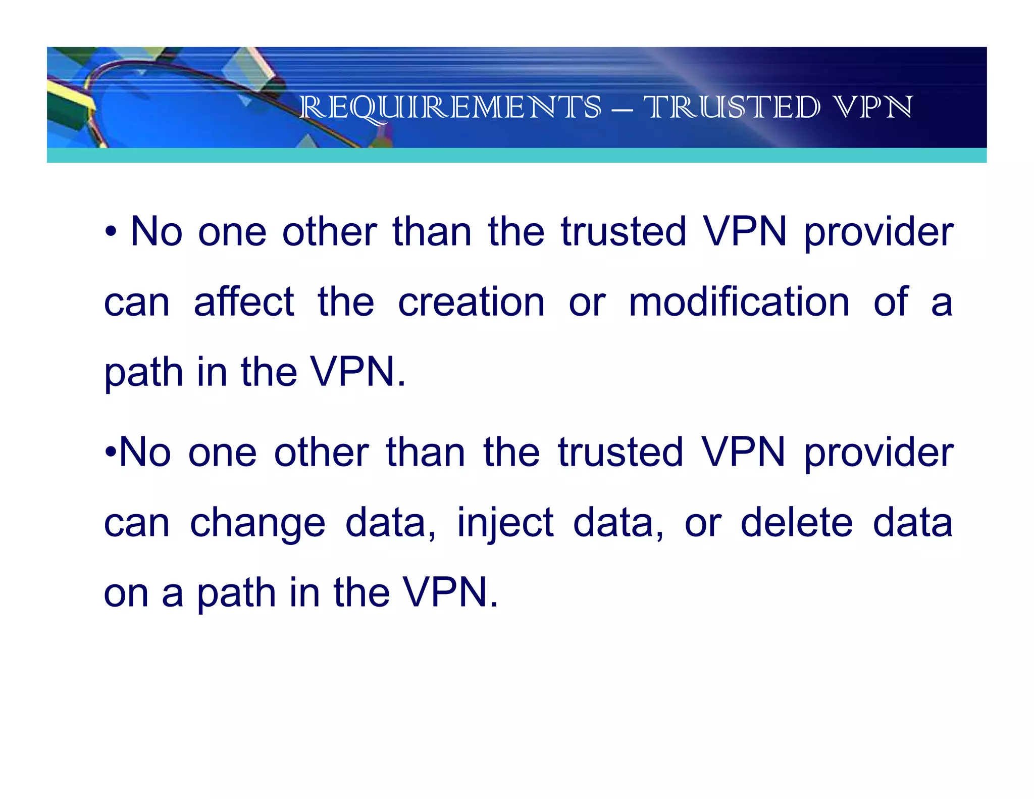 REQUIREMENTS – TRUSTED VPN
• No one other than the trusted VPN provider
can affect the creation or modification of a
path in the VPN.
•No one other than the trusted VPN provider
can change data, inject data, or delete data
on a path in the VPN.
 