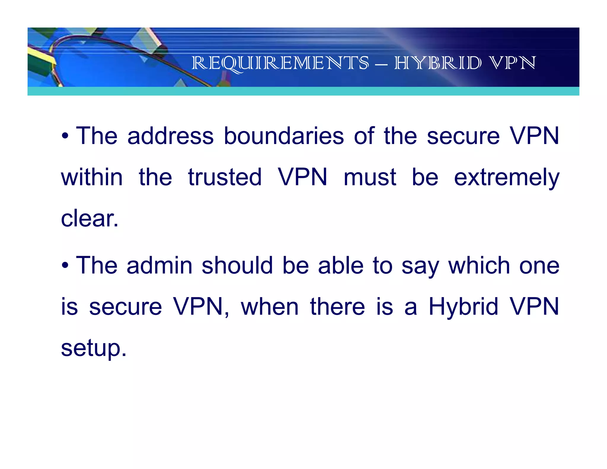 REQUIREMENTS – HYBRID VPN
• The address boundaries of the secure VPN
within the trusted VPN must be extremely
clear.
• The admin should be able to say which one
is secure VPN, when there is a Hybrid VPN
setup.
 