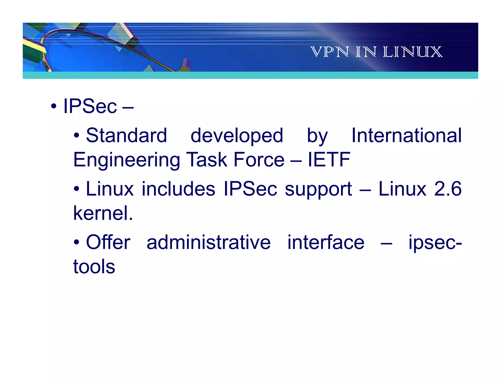 VPN IN LINUX
• IPSec –
• Standard developed by International
Engineering Task Force – IETF
• Linux includes IPSec support – Linux 2.6
kernel.
• Offer administrative interface – ipsec-
tools
 