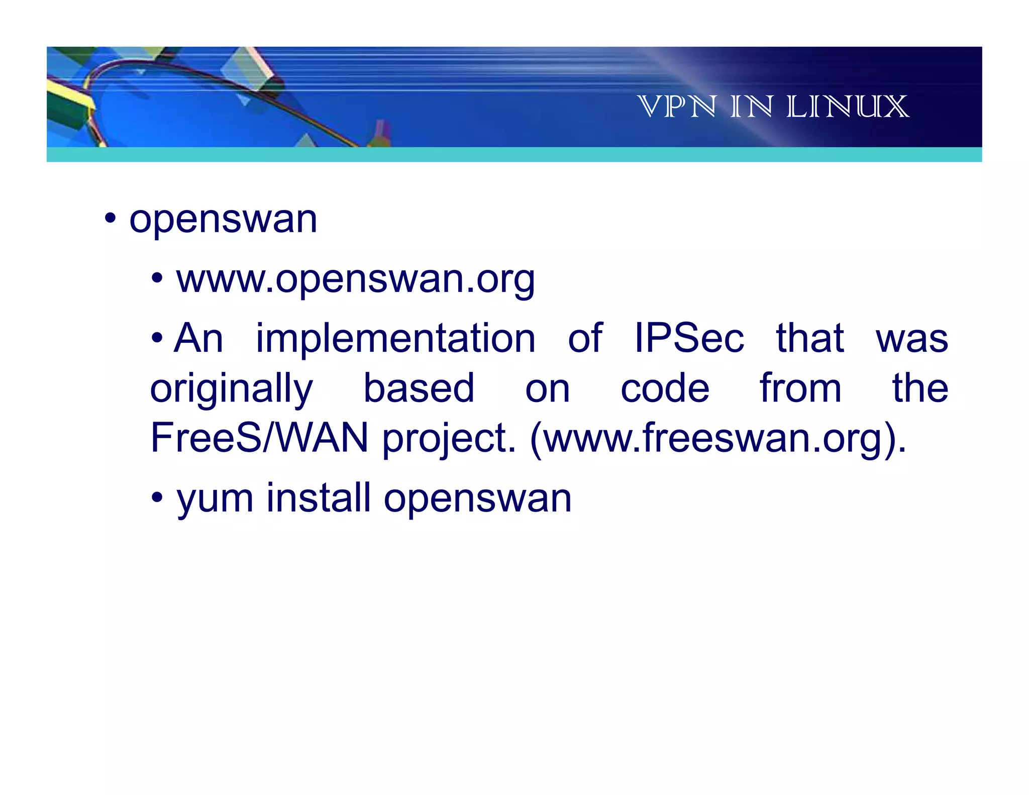 VPN IN LINUX
• openswan
• www.openswan.org
• An implementation of IPSec that was
originally based on code from the
FreeS/WAN project. (www.freeswan.org).
• yum install openswan
 