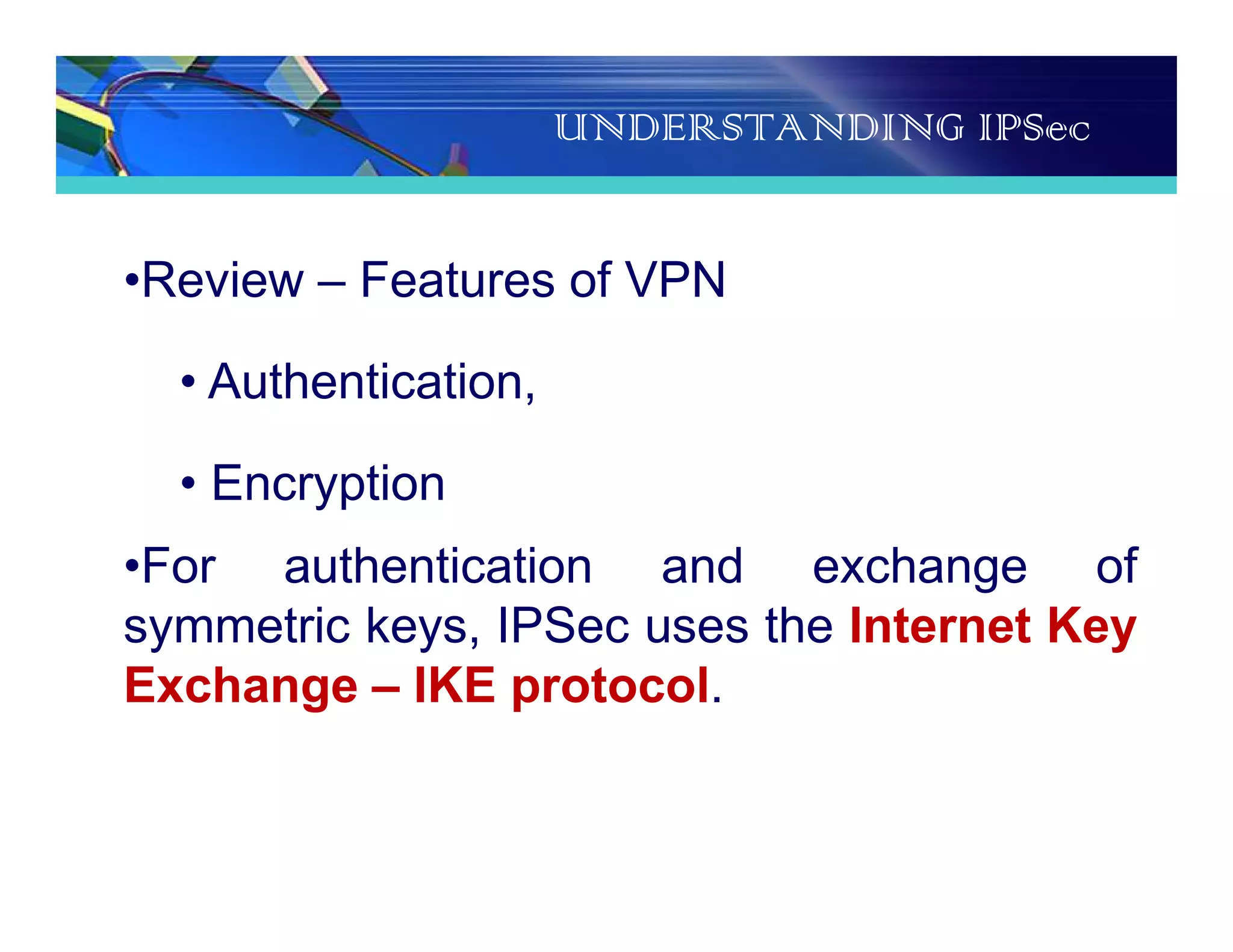 UNDERSTANDING IPSec
•Review – Features of VPN
• Authentication,
• Encryption
•For authentication and exchange of
symmetric keys, IPSec uses the Internet Key
Exchange – IKE protocol.
 