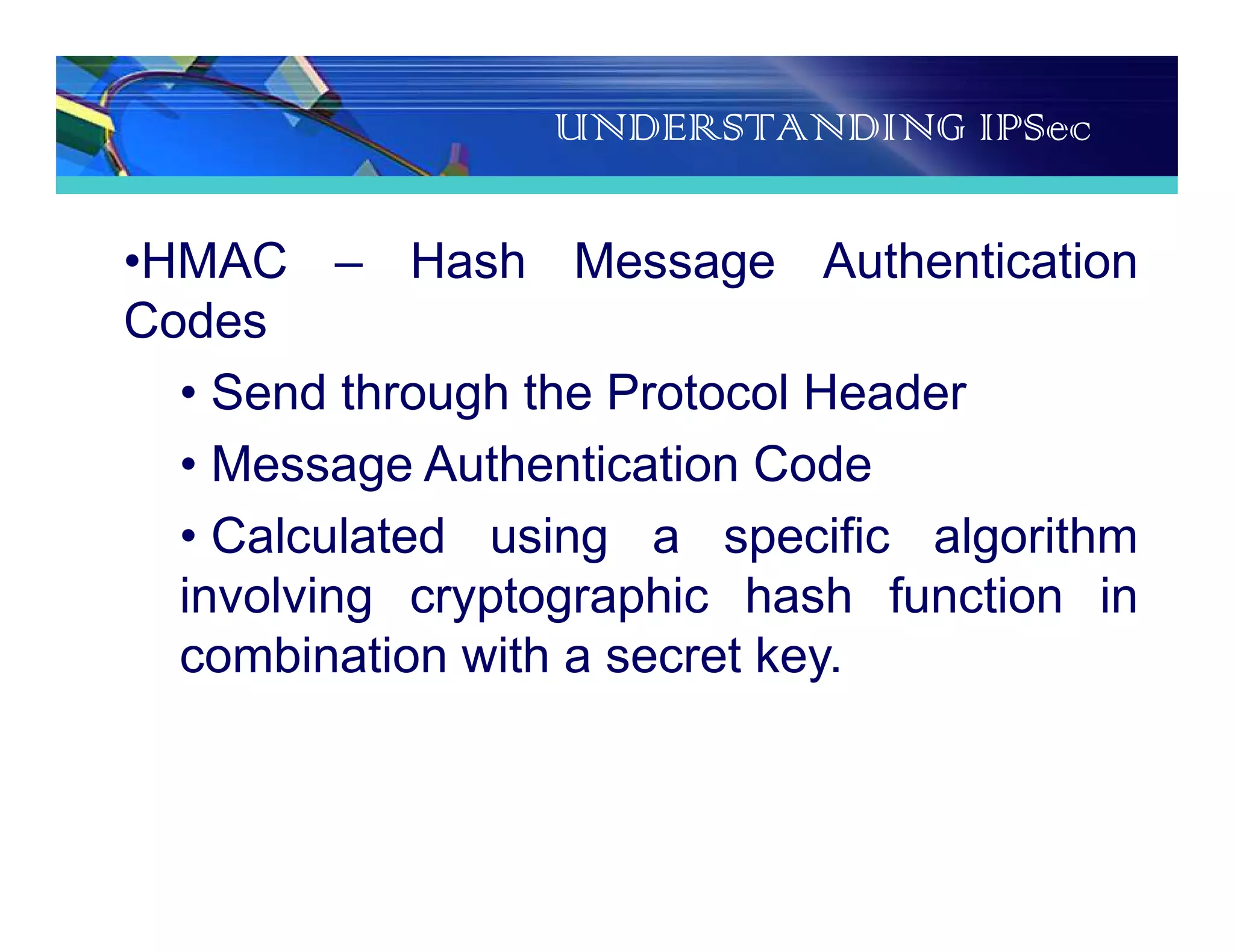 UNDERSTANDING IPSec
•HMAC – Hash Message Authentication
Codes
• Send through the Protocol Header
• Message Authentication Code
• Calculated using a specific algorithm
involving cryptographic hash function in
combination with a secret key.
 