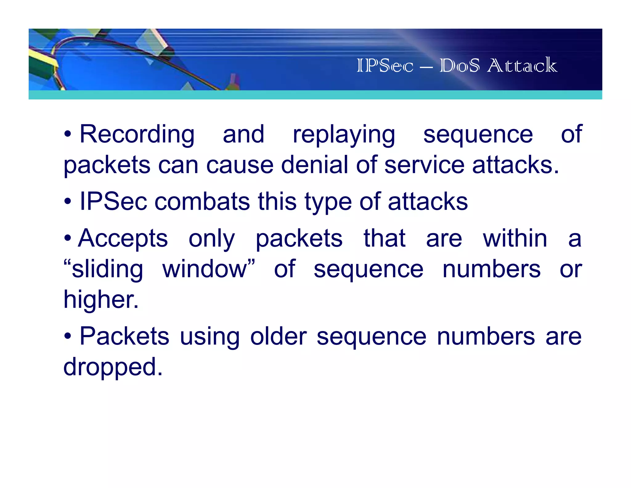 IPSec – DoS Attack
• Recording and replaying sequence of
packets can cause denial of service attacks.
• IPSec combats this type of attacks
• Accepts only packets that are within a
“sliding window” of sequence numbers or
higher.
• Packets using older sequence numbers are
dropped.
 