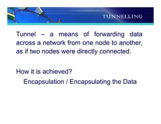 TUNNELLING
Tunnel – a means of forwarding data
across a network from one node to another,
as if two nodes were directly connected.
How it is achieved?
Encapsulation / Encapsulating the Data
 