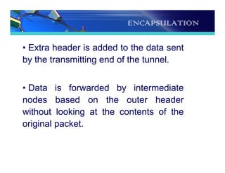 ENCAPSULATION
• Extra header is added to the data sent
by the transmitting end of the tunnel.
• Data is forwarded by intermediate
nodes based on the outer header
without looking at the contents of the
original packet.
 
