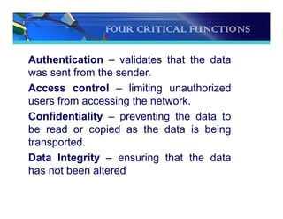 FOUR CRITICAL FUNCTIONS
Authentication – validates that the data
was sent from the sender.
Access control – limiting unauthorized
users from accessing the network.
Confidentiality – preventing the data to
be read or copied as the data is being
transported.
Data Integrity – ensuring that the data
has not been altered
 
