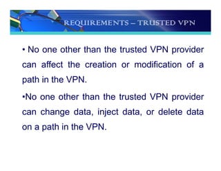 REQUIREMENTS – TRUSTED VPN
• No one other than the trusted VPN provider
can affect the creation or modification of a
path in the VPN.
•No one other than the trusted VPN provider
can change data, inject data, or delete data
on a path in the VPN.
 