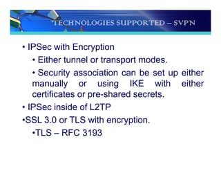 TECHNOLOGIES SUPPORTED – SVPN
• IPSec with Encryption
• Either tunnel or transport modes.
• Security association can be set up either
manually or using IKE with either
certificates or pre-shared secrets.
• IPSec inside of L2TP
•SSL 3.0 or TLS with encryption.
•TLS – RFC 3193
 