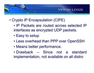 VPN IN LINUX
• Crypto IP Encapsulation (CIPE)
• IP Packets are routed across selected IP
interfaces as encrypted UDP packets.
• Easy to setup
• Less overhead than PPP over OpenSSH
• Means better performance.
• Drawback – Since not a standard
implementation, not available on all distro
 