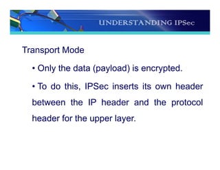 UNDERSTANDING IPSec
Transport Mode
• Only the data (payload) is encrypted.
• To do this, IPSec inserts its own header
between the IP header and the protocol
header for the upper layer.
 