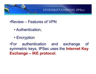UNDERSTANDING IPSec
•Review – Features of VPN
• Authentication,
• Encryption
•For authentication and exchange of
symmetric keys, IPSec uses the Internet Key
Exchange – IKE protocol.
 