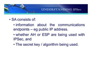 UNDERSTANDING IPSec
• SA consists of:
• information about the communications
endpoints – eg public IP address.
• whether AH or ESP are being used with
IPSec, and
• The secret key / algorithm being used.
 