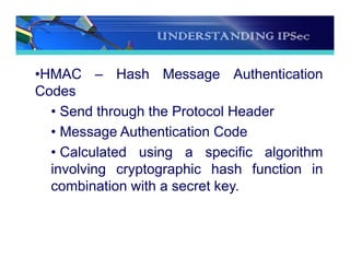 UNDERSTANDING IPSec
•HMAC – Hash Message Authentication
Codes
• Send through the Protocol Header
• Message Authentication Code
• Calculated using a specific algorithm
involving cryptographic hash function in
combination with a secret key.
 