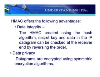 UNDERSTANDING IPSec
HMAC offers the following advantages:
• Data Integrity –
The HMAC created using the hash
algorithm, secret key and data in the IP
datagram can be checked at the receiver
end by reversing the order.
• Data privacy
Datagrams are encrypted using symmetric
encryption algorithms.
 