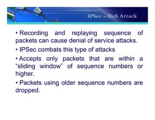 IPSec – DoS Attack
• Recording and replaying sequence of
packets can cause denial of service attacks.
• IPSec combats this type of attacks
• Accepts only packets that are within a
“sliding window” of sequence numbers or
higher.
• Packets using older sequence numbers are
dropped.
 