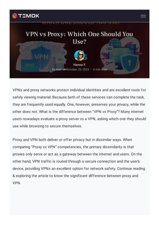 VPNs and proxy networks protect individual identities and are excellent tools for
safely viewing material. Because both of these services can complete the task,
they are frequently used equally. One, however, preserves your privacy, while the
other does not. What is the difference between “VPN vs Proxy”? Many internet
users nowadays evaluate a proxy server vs a VPN, asking which one they should
use while browsing to secure themselves.
Proxy and VPN both deliver or offer privacy but in dissimilar ways. When
comparing “Proxy vs VPN” competencies, the primary dissimilarity is that
proxies only serve or act as a gateway between the internet and users. On the
other hand, VPN traffic is routed through a secure connection and the user’s
device, providing VPNs an excellent option for network safety. Continue reading
& exploring the article to know the significant difference between proxy and
VPN.
Hanna F.
Posted on October 23, 2023 6 min read
•
VPN vs Proxy: Which One Should You
Use?
 