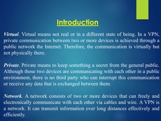 Virtual. Virtual means not real or in a different state of being. In a VPN,
private communication between two or more devices is achieved through a
public network the Internet. Therefore, the communication is virtually but
not physically there.
Private. Private means to keep something a secret from the general public.
Although those two devices are communicating with each other in a public
environment, there is no third party who can interrupt this communication
or receive any data that is exchanged between them.
Network. A network consists of two or more devices that can freely and
electronically communicate with each other via cables and wire. A VPN is
a network. It can transmit information over long distances effectively and
efficiently.
Introduction
 
