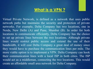 Virtual Private Network, is defined as a network that uses public
network paths but maintains the security and protection of private
networks. For example, Delta Company has two locations, one in
Noida, New Delhi (A) and Pune, Mumbai (B). In order for both
locations to communicate efficiently, Delta Company has the choice
to set up private lines between the two locations. Although private
lines would restrict public access and extend the use of their
bandwidth, it will cost Delta Company a great deal of money since
they would have to purchase the communication lines per mile. The
more viable option is to implement a VPN. Delta Company can hook
their communication lines with a local ISP in both cities. The ISP
would act as a middleman, connecting the two locations. This would
create an affordable small area network for Delta Company.
What is a VPN ?
 