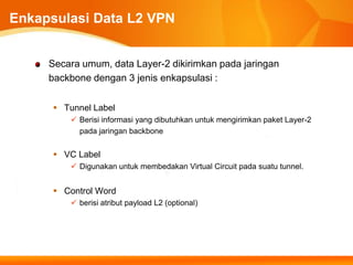 Enkapsulasi Data L2 VPN


     Secara umum, data Layer-2 dikirimkan pada jaringan
     backbone dengan 3 jenis enkapsulasi :


       Tunnel Label
          Berisi informasi yang dibutuhkan untuk mengirimkan paket Layer-2
           pada jaringan backbone


       VC Label
          Digunakan untuk membedakan Virtual Circuit pada suatu tunnel.


       Control Word
          berisi atribut payload L2 (optional)
 