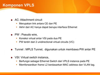 Komponen VPLS


    AC: Attachment circuit
      Merupakan link antara CE dan PE
      Akhir dari AC hanya dapat berupa interface Ethernet


    PW : Pseudo wire,
      Koneksi virtual antar VSI pada dua PE
      PW terdiri dari 2 unidirectional virtual circuits (VC)


    Tunnel : MPLS Tunnel, digunakan untuk membawa PW antar PE

    VSI: Virtual switch instance,
      Berfungsi sebagai Ethernet Switch dari VPLS instance pada PE
      Memforwardkan frame L2 berdasarkan MAC address dan VLAN tag.
 