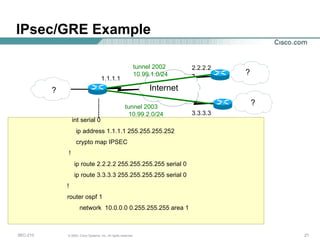 IPsec/GRE Example int serial 0 ip address 1.1.1.1 255.255.255.252 crypto map IPSEC ! ip route 2.2.2.2 255.255.255.255 serial 0 ip route 3.3.3.3 255.255.255.255 serial 0 !  router ospf 1 network  10.0.0.0 0.255.255.255 area 1 Internet ? 1.1.1.1 2.2.2.2 3.3.3.3 ? ? tunnel 2003 10.99.2.0/24 tunnel 2002 10.99.1.0/24 