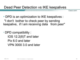 DPD is an optimization to IKE keepalives : "I don't  bother to check peer by sending keepalive,  if I am receiving data  from peer" DPD compatibility : IOS 12.2(8)T and later Pix 6.0 and later VPN 3000 3.0 and later Dead Peer Detection vs IKE keepalives 