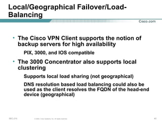 Local/Geographical Failover/Load-Balancing The Cisco VPN Client supports the notion of backup servers for high availability PIX, 3000, and IOS compatible The 3000 Concentrator also supports local clustering Supports local load sharing (not geographical) DNS resolution based load balancing could also be used as the client resolves the FQDN of the head-end device (geographical) 