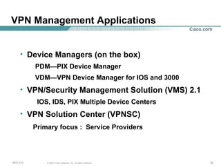 VPN Management Applications Device Managers (on the box) PDM—PIX Device Manager VDM—VPN Device Manager for IOS and 3000 VPN/Security Management Solution (VMS) 2.1 IOS, IDS, PIX Multiple Device Centers VPN Solution Center (VPNSC) Primary focus :  Service Providers 