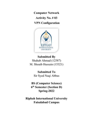 Computer Network
Activity No. # 03
VPN Configuration
Submitted By
Shahab Ahmad (12587)
M. Shoaib Hussain (15321)
Submitted To
Sir Syed Naqi Abbas
BS (Computer Science)
6th
Semester (Section D)
Spring-2022
Riphah International University
Faisalabad Campus
 