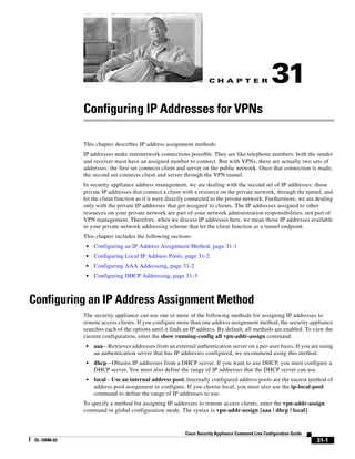 C H A P T E R
31-1
Cisco Security Appliance Command Line Configuration Guide
OL-10088-02
31
Configuring IP Addresses for VPNs
This chapter describes IP address assignment methods.
IP addresses make internetwork connections possible. They are like telephone numbers: both the sender
and receiver must have an assigned number to connect. But with VPNs, there are actually two sets of
addresses: the first set connects client and server on the public network. Once that connection is made,
the second set connects client and server through the VPN tunnel.
In security appliance address management, we are dealing with the second set of IP addresses: those
private IP addresses that connect a client with a resource on the private network, through the tunnel, and
let the client function as if it were directly connected to the private network. Furthermore, we are dealing
only with the private IP addresses that get assigned to clients. The IP addresses assigned to other
resources on your private network are part of your network administration responsibilities, not part of
VPN management. Therefore, when we discuss IP addresses here, we mean those IP addresses available
in your private network addressing scheme that let the client function as a tunnel endpoint.
This chapter includes the following sections:
• Configuring an IP Address Assignment Method, page 31-1
• Configuring Local IP Address Pools, page 31-2
• Configuring AAA Addressing, page 31-2
• Configuring DHCP Addressing, page 31-3
Configuring an IP Address Assignment Method
The security appliance can use one or more of the following methods for assigning IP addresses to
remote access clients. If you configure more than one address assignment method, the security appliance
searches each of the options until it finds an IP address. By default, all methods are enabled. To view the
current configuration, enter the show running-config all vpn-addr-assign command.
• aaa—Retrieves addresses from an external authentication server on a per-user basis. If you are using
an authentication server that has IP addresses configured, we recommend using this method.
• dhcp—Obtains IP addresses from a DHCP server. If you want to use DHCP, you must configure a
DHCP server. You must also define the range of IP addresses that the DHCP server can use.
• local—Use an internal address pool. Internally configured address pools are the easiest method of
address pool assignment to configure. If you choose local, you must also use the ip-local-pool
command to define the range of IP addresses to use.
To specify a method for assigning IP addresses to remote access clients, enter the vpn-addr-assign
command in global configuration mode. The syntax is vpn-addr-assign {aaa | dhcp | local}.
 