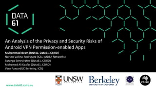 www.data61.csiro.au
An Analysis of the Privacy and Security Risks of
Android VPN Permission-enabled Apps
Muhammad Ikram (UNSW, Data61, CSIRO)
Narseo Vallina-Rodriguez (ICSI, IMDEA Networks)
Suranga Seneviratne (Data61, CSIRO)
Mohamed Ali Kaafar (Data61, CSIRO)
Vern Paxson(UC Berkeley, ICSI)
 