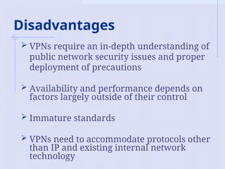 Disadvantages
 VPNs require an in-depth understanding of
public network security issues and proper
deployment of precautions
 Availability and performance depends on
factors largely outside of their control
 Immature standards
 VPNs need to accommodate protocols other
than IP and existing internal network
technology
 