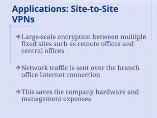 Applications: Site-to-Site
VPNs
Large-scale encryption between multiple
fixed sites such as remote offices and
central offices
Network traffic is sent over the branch
office Internet connection
This saves the company hardware and
management expenses
 
