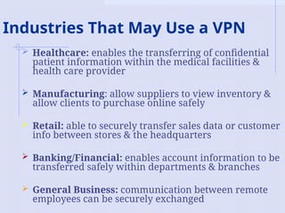 Industries That May Use a VPN
 Healthcare: enables the transferring of confidential
patient information within the medical facilities &
health care provider
 Manufacturing: allow suppliers to view inventory &
allow clients to purchase online safely
 Retail: able to securely transfer sales data or customer
info between stores & the headquarters
 Banking/Financial: enables account information to be
transferred safely within departments & branches
 General Business: communication between remote
employees can be securely exchanged
 