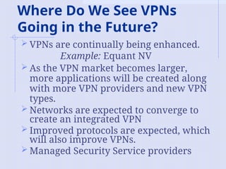 Where Do We See VPNs
Going in the Future?
 VPNs are continually being enhanced.
Example: Equant NV
 As the VPN market becomes larger,
more applications will be created along
with more VPN providers and new VPN
types.
 Networks are expected to converge to
create an integrated VPN
 Improved protocols are expected, which
will also improve VPNs.
 Managed Security Service providers
 