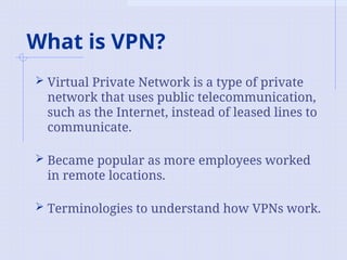 What is VPN?
 Virtual Private Network is a type of private
network that uses public telecommunication,
such as the Internet, instead of leased lines to
communicate.
 Became popular as more employees worked
in remote locations.
 Terminologies to understand how VPNs work.
 