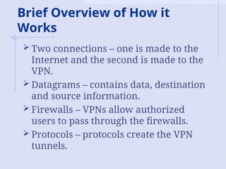 Brief Overview of How it
Works
 Two connections – one is made to the
Internet and the second is made to the
VPN.
 Datagrams – contains data, destination
and source information.
 Firewalls – VPNs allow authorized
users to pass through the firewalls.
 Protocols – protocols create the VPN
tunnels.
 