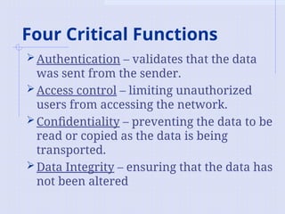 Four Critical Functions
Authentication – validates that the data
was sent from the sender.
Access control – limiting unauthorized
users from accessing the network.
Confidentiality – preventing the data to be
read or copied as the data is being
transported.
Data Integrity – ensuring that the data has
not been altered
 