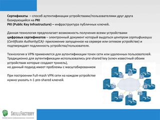 Сертификаты	
  	
  –	
  способ	
  аутентификации	
  устройствами/пользователями	
  друг	
  друга	
  	
  
базирующийся	
  на	
  PKI	
  
PKI	
  (Public	
  Key	
  Infrastructure)	
  –	
  инфраструктура	
  публичных	
  ключей.	
  
	
  	
  
Данная	
  технология	
  предполагает	
  возможность	
  получения	
  всеми	
  устройствами	
  	
  
цифровых	
  сертификатов	
  –	
  электронный	
  документ	
  который	
  выдаться	
  центром	
  сертификации	
  
(Cer1ﬁcate	
  Authority(CA)-­‐	
  приложение	
  запущенное	
  на	
  сервере	
  или	
  сетевом	
  устройстве)	
  и	
  
подтверждает	
  подлинность	
  устройства/пользователя.	
  
	
  
Технология	
  в	
  VPN	
  применяется	
  для	
  аутентификации	
  точек	
  сети	
  или	
  удаленных	
  пользователей.	
  
Традиционно	
  для	
  аутентификации	
  использовались	
  pre-­‐shared	
  key	
  (ключ	
  известный	
  обоим	
  
устройствам	
  которые	
  создают	
  туннель),	
  	
  
но	
  данный	
  подход	
  имеет	
  проблемы	
  с	
  масштабированием	
  
	
  
При	
  построении	
  Full-­‐mash	
  VPN	
  сети	
  на	
  каждом	
  устройстве	
  
нужно	
  указать	
  n-­‐1	
  pre-­‐shared	
  ключей.	
  
	
  
	
  
	
  
 