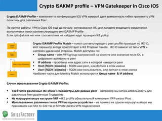 Crypto	
  ISAKMP	
  proﬁle	
  –	
  VPN	
  Gatekeeper	
  in	
  Cisco	
  IOS	
  
Crypto	
  ISAKMP	
  Proﬁle	
  –	
  компонент	
  в	
  конфигурации	
  IOS	
  VPN	
  который	
  дает	
  возможность	
  гибко	
  применять	
  VPN	
  
политики	
  для	
  различных	
  Peer.	
  
	
  
По	
  логике	
  работы	
  	
  VPN	
  в	
  Cisco	
  IOS	
  ещё	
  до	
  начала	
  	
  согласования	
  IKE,	
  для	
  каждого	
  входящего	
  соединения	
  
выполняется	
  поиск	
  соответствующего	
  ему	
  ISAKMP	
  Proﬁle	
  
Если	
  про	
  файлов	
  нет	
  или	
  	
  соответствие	
  не	
  найдено	
  идет	
  проверка	
  IKE	
  policy	
  

                           Crypto	
  ISAKMP	
  Proﬁle	
  Match	
  –	
  поиск	
  соответствующего	
  peer	
  proﬁle	
  проходит	
  по	
  IKE	
  ID,	
  
                           этот	
  параметр	
  всегда	
  присутствует	
  в	
  IKE	
  Proposal	
  пакете.	
  	
  IKE	
  ID	
  зависит	
  от	
  типа	
  VPN	
  и	
  
                           настроек	
  удаленной	
  стороны.	
  Match	
  доступен	
  по:	
  
                           §  Group	
  name	
  –	
  имя	
  VPN	
  group	
  настроенной	
  на	
  клиенте	
  или	
  значение	
  поля	
  OU	
  в	
  
                               цифровом	
  сертификате	
  peer	
  
                           §  IP	
  address	
  –	
  ip	
  address	
  или	
  адрес	
  сети	
  в	
  которой	
  находится	
  peer	
  
                           §  Host	
  {FQDN|domain}	
  –	
  FQDN	
  имя	
  peer,	
  или	
  domain	
  в	
  этом	
  имени	
  
                           §  User	
  {FQDN|domain}	
  –	
  FQDN	
  имя	
  пользователя,	
  или	
  domain	
  в	
  этом	
  имени	
  
                           Наиболее	
  часто	
  для	
  Iden‰ty	
  Match	
  используются	
  Group	
  name	
  	
  &	
  IP	
  address	
  	
  


Случаи	
  использования	
  Crypto	
  ISAKMP	
  Proﬁle:	
  
	
  
§  Требуются	
  различные	
  IKE	
  phase	
  1	
  параметры	
  для	
  разных	
  peer	
  –	
  например	
  мы	
  хотим	
  использовать	
  для	
  
     различных	
  Peer	
  различные	
  Trustpoints	
  
§  На	
  маршрутизаторе	
  настроен	
  VRF	
  –	
  IKE	
  proﬁle	
  обязательный	
  компонент	
  VRF-­‐aware	
  IPsec	
  
§  Использование	
  различных	
  типов	
  VPN	
  на	
  одном	
  устройстве	
  –	
  на	
  пример	
  на	
  одном	
  маршрутизаторе	
  мы	
  
     принимаем	
  как	
  Site-­‐to-­‐Site	
  так	
  и	
  Remote	
  Access	
  VPN	
  подключения	
  	
  	
  
 